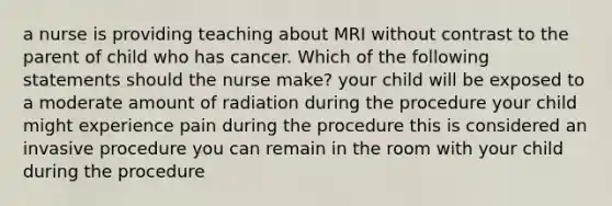 a nurse is providing teaching about MRI without contrast to the parent of child who has cancer. Which of the following statements should the nurse make? your child will be exposed to a moderate amount of radiation during the procedure your child might experience pain during the procedure this is considered an invasive procedure you can remain in the room with your child during the procedure