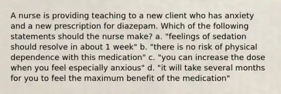 A nurse is providing teaching to a new client who has anxiety and a new prescription for diazepam. Which of the following statements should the nurse make? a. "feelings of sedation should resolve in about 1 week" b. "there is no risk of physical dependence with this medication" c. "you can increase the dose when you feel especially anxious" d. "it will take several months for you to feel the maximum benefit of the medication"