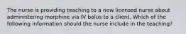 The nurse is providing teaching to a new licensed nurse about administering morphine via IV bolus to a client. Which of the following information should the nurse include in the teaching?