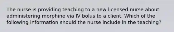 The nurse is providing teaching to a new licensed nurse about administering morphine via IV bolus to a client. Which of the following information should the nurse include in the teaching?