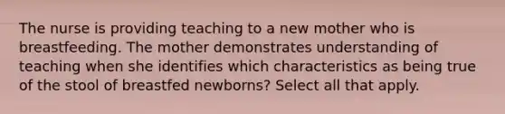 The nurse is providing teaching to a new mother who is breastfeeding. The mother demonstrates understanding of teaching when she identifies which characteristics as being true of the stool of breastfed newborns? Select all that apply.