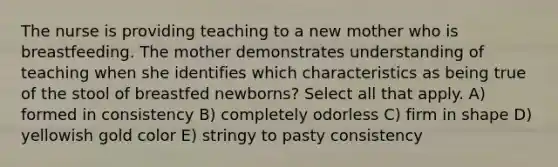 The nurse is providing teaching to a new mother who is breastfeeding. The mother demonstrates understanding of teaching when she identifies which characteristics as being true of the stool of breastfed newborns? Select all that apply. A) formed in consistency B) completely odorless C) firm in shape D) yellowish gold color E) stringy to pasty consistency