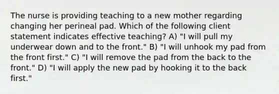 The nurse is providing teaching to a new mother regarding changing her perineal pad. Which of the following client statement indicates effective teaching? A) "I will pull my underwear down and to the front." B) "I will unhook my pad from the front first." C) "I will remove the pad from the back to the front." D) "I will apply the new pad by hooking it to the back first."