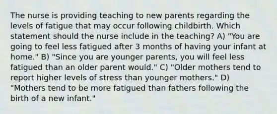 The nurse is providing teaching to new parents regarding the levels of fatigue that may occur following childbirth. Which statement should the nurse include in the teaching? A) "You are going to feel less fatigued after 3 months of having your infant at home." B) "Since you are younger parents, you will feel less fatigued than an older parent would." C) "Older mothers tend to report higher levels of stress than younger mothers." D) "Mothers tend to be more fatigued than fathers following the birth of a new infant."