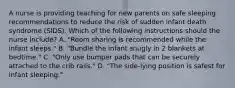 A nurse is providing teaching for new parents on safe sleeping recommendations to reduce the risk of sudden infant death syndrome (SIDS). Which of the following instructions should the nurse include? A. "Room sharing is recommended while the infant sleeps." B. "Bundle the infant snugly in 2 blankets at bedtime." C. "Only use bumper pads that can be securely attached to the crib rails." D. "The side-lying position is safest for infant sleeping."