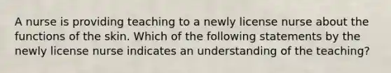 A nurse is providing teaching to a newly license nurse about the functions of the skin. Which of the following statements by the newly license nurse indicates an understanding of the teaching?