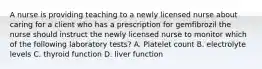 A nurse is providing teaching to a newly licensed nurse about caring for a client who has a prescription for gemfibrozil the nurse should instruct the newly licensed nurse to monitor which of the following laboratory tests? A. Platelet count B. electrolyte levels C. thyroid function D. liver function