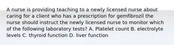 A nurse is providing teaching to a newly licensed nurse about caring for a client who has a prescription for gemfibrozil the nurse should instruct the newly licensed nurse to monitor which of the following laboratory tests? A. Platelet count B. electrolyte levels C. thyroid function D. liver function