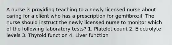 A nurse is providing teaching to a newly licensed nurse about caring for a client who has a prescription for gemfibrozil. The nurse should instruct the newly licensed nurse to monitor which of the following laboratory tests? 1. Platelet count 2. Electrolyte levels 3. Thyroid function 4. Liver function