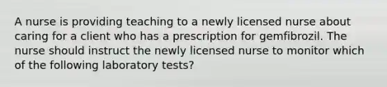 A nurse is providing teaching to a newly licensed nurse about caring for a client who has a prescription for gemfibrozil. The nurse should instruct the newly licensed nurse to monitor which of the following laboratory tests?