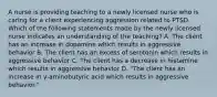 A nurse is providing teaching to a newly licensed nurse who is caring for a client experiencing aggression related to PTSD. Which of the following statements made by the newly licensed nurse indicates an understanding of the teaching? A. The client has an increase in dopamine which results in aggressive behavior B. The client has an excess of serotonin which results in aggressive behavior C. The client has a decrease in histamine which results in aggressive behavior D. "The client has an increase in y-aminobutyric acid which results in aggressive behavior."