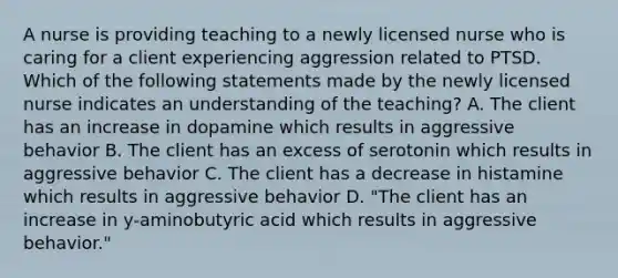 A nurse is providing teaching to a newly licensed nurse who is caring for a client experiencing aggression related to PTSD. Which of the following statements made by the newly licensed nurse indicates an understanding of the teaching? A. The client has an increase in dopamine which results in aggressive behavior B. The client has an excess of serotonin which results in aggressive behavior C. The client has a decrease in histamine which results in aggressive behavior D. "The client has an increase in y-aminobutyric acid which results in aggressive behavior."