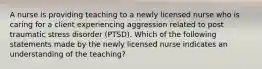 A nurse is providing teaching to a newly licensed nurse who is caring for a client experiencing aggression related to post traumatic stress disorder (PTSD). Which of the following statements made by the newly licensed nurse indicates an understanding of the teaching?