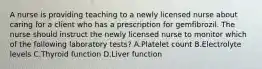 A nurse is providing teaching to a newly licensed nurse about caring for a client who has a prescription for gemfibrozil. The nurse should instruct the newly licensed nurse to monitor which of the following laboratory tests? A.Platelet count B.Electrolyte levels C.Thyroid function D.Liver function