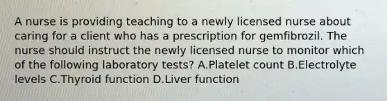 A nurse is providing teaching to a newly licensed nurse about caring for a client who has a prescription for gemfibrozil. The nurse should instruct the newly licensed nurse to monitor which of the following laboratory tests? A.Platelet count B.Electrolyte levels C.Thyroid function D.Liver function