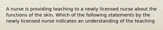 A nurse is providing teaching to a newly licensed nurse about the functions of the skin. Which of the following statements by the newly licensed nurse indicates an understanding of the teaching