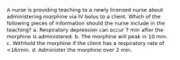 A nurse is providing teaching to a newly licensed nurse about administering morphine via IV bolus to a client. Which of the following pieces of information should the nurse include in the teaching? a. Respiratory depression can occur 7 min after the morphine is administered. b. The morphine will peak in 10 min. c. Withhold the morphine if the client has a respiratory rate of <16/min. d. Administer the morphine over 2 min.