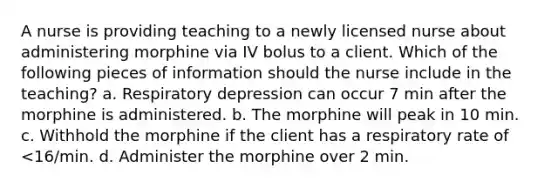 A nurse is providing teaching to a newly licensed nurse about administering morphine via IV bolus to a client. Which of the following pieces of information should the nurse include in the teaching? a. Respiratory depression can occur 7 min after the morphine is administered. b. The morphine will peak in 10 min. c. Withhold the morphine if the client has a respiratory rate of <16/min. d. Administer the morphine over 2 min.