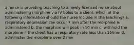 a nurse is providing teaching to a newly licensed nurse about administering morphine via IV bolus to a client. which of the following information should the nurse include in the teaching? a. respiratory depression can occur 7 min after the morphine is administered b. the morphine will peak in 10 min c. withhold the morphine if the client has a respiratory rate less than 16/min d. administer the morphine over 2 min