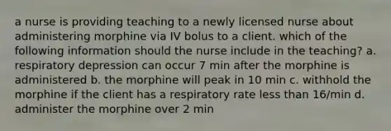 a nurse is providing teaching to a newly licensed nurse about administering morphine via IV bolus to a client. which of the following information should the nurse include in the teaching? a. respiratory depression can occur 7 min after the morphine is administered b. the morphine will peak in 10 min c. withhold the morphine if the client has a respiratory rate less than 16/min d. administer the morphine over 2 min