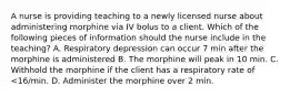 A nurse is providing teaching to a newly licensed nurse about administering morphine via IV bolus to a client. Which of the following pieces of information should the nurse include in the teaching? A. Respiratory depression can occur 7 min after the morphine is administered B. The morphine will peak in 10 min. C. Withhold the morphine if the client has a respiratory rate of <16/min. D. Administer the morphine over 2 min.