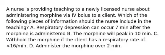 A nurse is providing teaching to a newly licensed nurse about administering morphine via IV bolus to a client. Which of the following pieces of information should the nurse include in the teaching? A. Respiratory depression can occur 7 min after the morphine is administered B. The morphine will peak in 10 min. C. Withhold the morphine if the client has a respiratory rate of <16/min. D. Administer the morphine over 2 min.