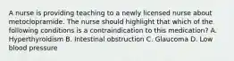 A nurse is providing teaching to a newly licensed nurse about metoclopramide. The nurse should highlight that which of the following conditions is a contraindication to this medication? A. Hyperthyroidism B. Intestinal obstruction C. Glaucoma D. Low blood pressure
