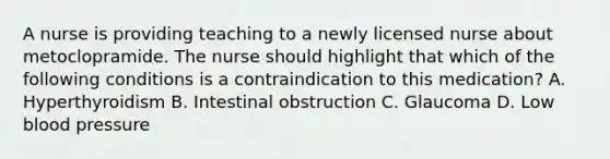 A nurse is providing teaching to a newly licensed nurse about metoclopramide. The nurse should highlight that which of the following conditions is a contraindication to this medication? A. Hyperthyroidism B. Intestinal obstruction C. Glaucoma D. Low blood pressure