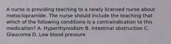 A nurse is providing teaching to a newly licensed nurse about metoclopramide. The nurse should include the teaching that which of the following conditions is a contraindication to this medication? A. Hyperthyroidism B. Intestinal obstruction C. Glaucoma D. Low blood pressure