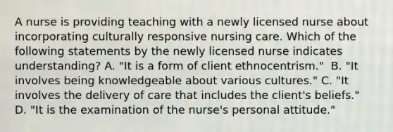 A nurse is providing teaching with a newly licensed nurse about incorporating culturally responsive nursing care. Which of the following statements by the newly licensed nurse indicates understanding? A. "It is a form of client ethnocentrism." ​​​​​​​ B. "It involves being knowledgeable about various cultures."​​​​​​​ C. "It involves the delivery of care that includes the client's beliefs." ​​​​​​​ D. "It is the examination of the nurse's personal attitude."