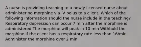 A nurse is providing teaching to a newly licensed nurse about administering morphine via IV bolus to a client. Which of the following information should the nurse include in the teaching? Respiratory depression can occur 7 min after the morphine is administered The morphine will peak in 10 min Withhold the morphine if the client has a respiratory rate less than 16/min Administer the morphine over 2 min