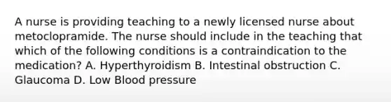 A nurse is providing teaching to a newly licensed nurse about metoclopramide. The nurse should include in the teaching that which of the following conditions is a contraindication to the medication? A. Hyperthyroidism B. Intestinal obstruction C. Glaucoma D. Low Blood pressure