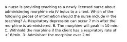 A nurse is providing teaching to a newly licensed nurse about administering morphine via IV bolus to a client. Which of the following pieces of information should the nurse include in the teaching? A. Respiratory depression can occur 7 min after the morphine is administered. B. The morphine will peak in 10 min. C. Withhold the morphine if the client has a respiratory rate of <16/min. D. Administer the morphine over 2 mi