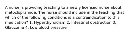 A nurse is providing teaching to a newly licensed nurse about metoclopramide. The nurse should include in the teaching that which of the following conditions is a contraindication to this medication? 1. Hyperthyroidism 2. Intestinal obstruction 3. Glaucoma 4. Low blood pressure