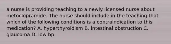 a nurse is providing teaching to a newly licensed nurse about metoclopramide. The nurse should include in the teaching that which of the following conditions is a contraindication to this medication? A. hyperthyroidism B. intestinal obstruction C. glaucoma D. low bp