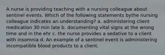 A nurse is providing teaching with a nursing colleague about sentinel events. Which of the following statements bythe nursing colleague indicates an understanding? a. administering client medication 30 min late b. documenting vital signs at the wrong time and in the ehr c. the nurse provides a sedative to a client with insomnia d. An example of a sentinel event is administering incompatible blood products to a client.