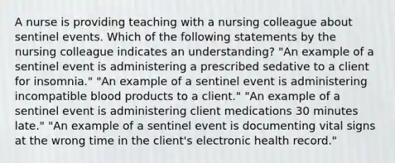 A nurse is providing teaching with a nursing colleague about sentinel events. Which of the following statements by the nursing colleague indicates an understanding? "An example of a sentinel event is administering a prescribed sedative to a client for insomnia." "An example of a sentinel event is administering incompatible blood products to a client." "An example of a sentinel event is administering client medications 30 minutes late." "An example of a sentinel event is documenting vital signs at the wrong time in the client's electronic health record."