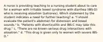 A nurse is providing teaching to a nursing student about to care for a woman with irritable bowel syndrome with diarrhea (IBS-D) who is receiving alosetron (Lotronex). Which statement by the student indicates a need for further teaching? a. "I should evaluate the patient's abdomen for distension and bowel sounds." b. "Patients with diverticulitis and IBS-C may take this drug." c. "There are no known serious drug interactions with alosetron." d. "This drug is given only to women with severe IBS-D."