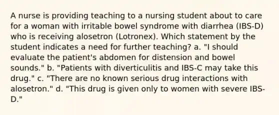 A nurse is providing teaching to a nursing student about to care for a woman with irritable bowel syndrome with diarrhea (IBS-D) who is receiving alosetron (Lotronex). Which statement by the student indicates a need for further teaching? a. "I should evaluate the patient's abdomen for distension and bowel sounds." b. "Patients with diverticulitis and IBS-C may take this drug." c. "There are no known serious drug interactions with alosetron." d. "This drug is given only to women with severe IBS-D."