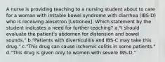 A nurse is providing teaching to a nursing student about to care for a woman with irritable bowel syndrome with diarrhea (IBS-D) who is receiving alosetron [Lotronex]. Which statement by the student indicates a need for further teaching? a."I should evaluate the patient's abdomen for distension and bowel sounds." b."Patients with diverticulitis and IBS-C may take this drug." c."This drug can cause ischemic colitis in some patients." d."This drug is given only to women with severe IBS-D."