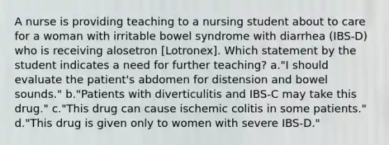 A nurse is providing teaching to a nursing student about to care for a woman with irritable bowel syndrome with diarrhea (IBS-D) who is receiving alosetron [Lotronex]. Which statement by the student indicates a need for further teaching? a."I should evaluate the patient's abdomen for distension and bowel sounds." b."Patients with diverticulitis and IBS-C may take this drug." c."This drug can cause ischemic colitis in some patients." d."This drug is given only to women with severe IBS-D."