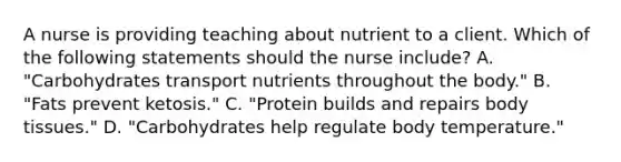 A nurse is providing teaching about nutrient to a client. Which of the following statements should the nurse include? A. "Carbohydrates transport nutrients throughout the body." B. "Fats prevent ketosis." C. "Protein builds and repairs body tissues." D. "Carbohydrates help regulate body temperature."