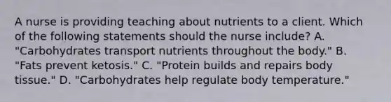 A nurse is providing teaching about nutrients to a client. Which of the following statements should the nurse include? A. "Carbohydrates transport nutrients throughout the body." B. "Fats prevent ketosis." C. "Protein builds and repairs body tissue." D. "Carbohydrates help regulate body temperature."