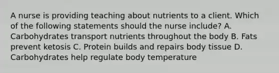 A nurse is providing teaching about nutrients to a client. Which of the following statements should the nurse include? A. Carbohydrates transport nutrients throughout the body B. Fats prevent ketosis C. Protein builds and repairs body tissue D. Carbohydrates help regulate body temperature