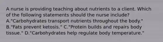 A nurse is providing teaching about nutrients to a client. Which of the following statements should the nurse include? A."Carbohydrates transport nutrients throughout the body." B."Fats prevent ketosis." C."Protein builds and repairs body tissue." D."Carbohydrates help regulate body temperature."