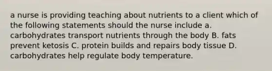 a nurse is providing teaching about nutrients to a client which of the following statements should the nurse include a. carbohydrates transport nutrients through the body B. fats prevent ketosis C. protein builds and repairs body tissue D. carbohydrates help regulate body temperature.