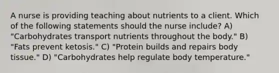 A nurse is providing teaching about nutrients to a client. Which of the following statements should the nurse include? A) "Carbohydrates transport nutrients throughout the body." B) "Fats prevent ketosis." C) "Protein builds and repairs body tissue." D) "Carbohydrates help regulate body temperature."