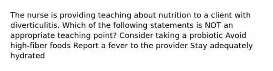 The nurse is providing teaching about nutrition to a client with diverticulitis. Which of the following statements is NOT an appropriate teaching point? Consider taking a probiotic Avoid high-fiber foods Report a fever to the provider Stay adequately hydrated