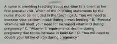 A nurse is providing teaching about nutrition to a client at her first prenatal visit. Which of the following statements by the nurse should be included in the teaching? A. "You will need to increase your calcium intake during breast feeding." B. "Prenatal vitamins will meet your need for increased vitamin D during pregnancy." C. "Vitamin E requirements decline during pregnancy due to the increase in body fat." D. "You will need to double your intake of iron during pregnancy."