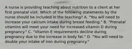 A nurse is providing teaching about nutrition to a client at her first prenatal visit. Which of the following statements by the nurse should be included in the teaching? A. "You will need to increase your calcium intake during breast feeding." B. "Prenatal vitamins will meet your need for increased vitamin D during pregnancy." C. "Vitamin E requirements decline during pregnancy due to the increase in body fat." D. "You will need to double your intake of iron during pregnancy."